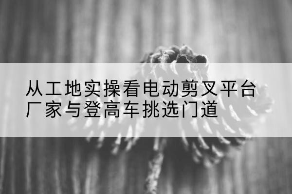 平塘电动剪叉升降平台厂家-从工地实操看电动剪叉平台厂家与登高车挑选门道