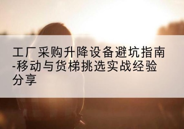 平塘移动式升降机怎么选-工厂采购升降设备避坑指南-移动与货梯挑选实战经验分享