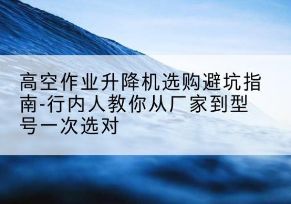 平塘升降平台厂家-高空作业升降机选购避坑指南-行内人教你从厂家到型号一次选对