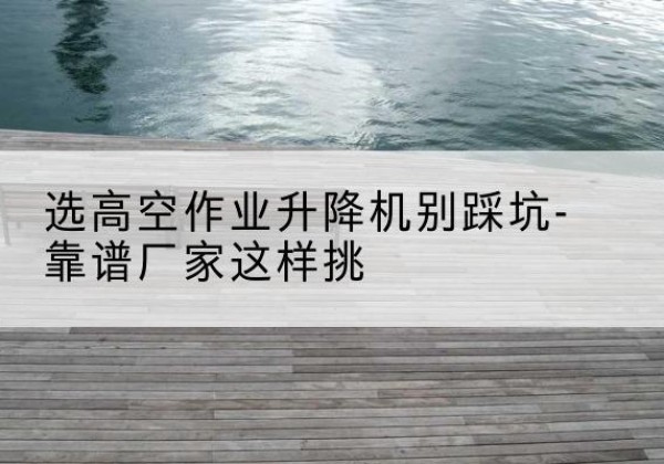 平塘剪叉式升降机厂家-选高空作业升降机别踩坑-靠谱厂家这样挑