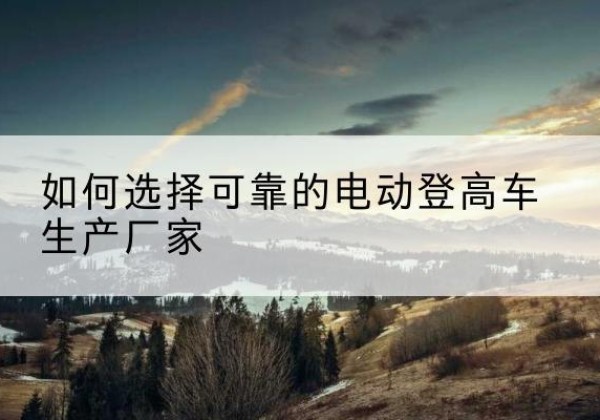 平塘电动登高车厂家-如何选择可靠的电动登高车生产厂家