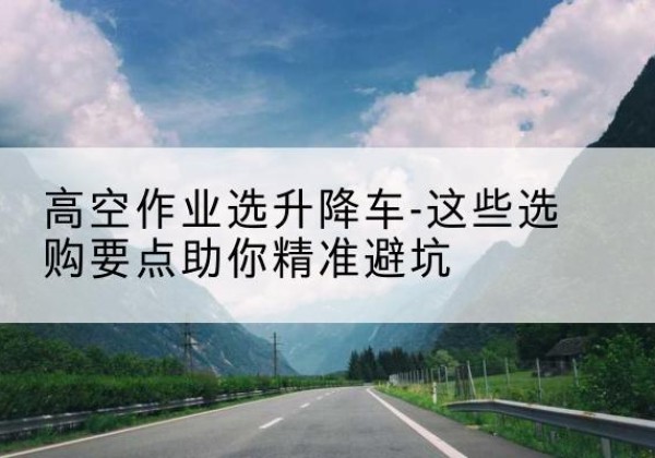平塘升降车厂家-高空作业选升降车-这些选购要点助你*避坑
