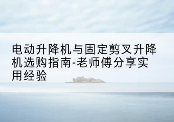 平塘电动升降机怎么选-电动升降机与固定剪叉升降机选购指南-老师傅分享实用经验