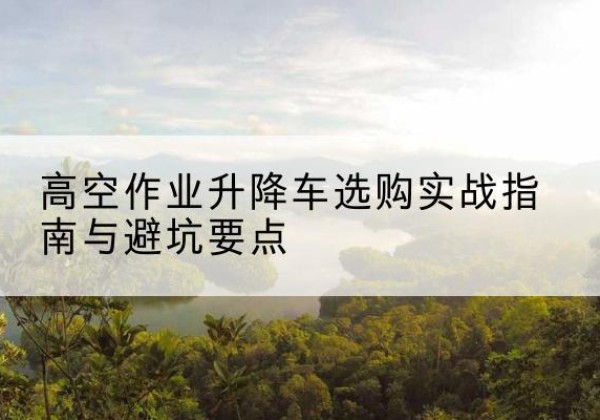 平塘升降车怎么选-高空作业升降车选购实战指南与避坑要点