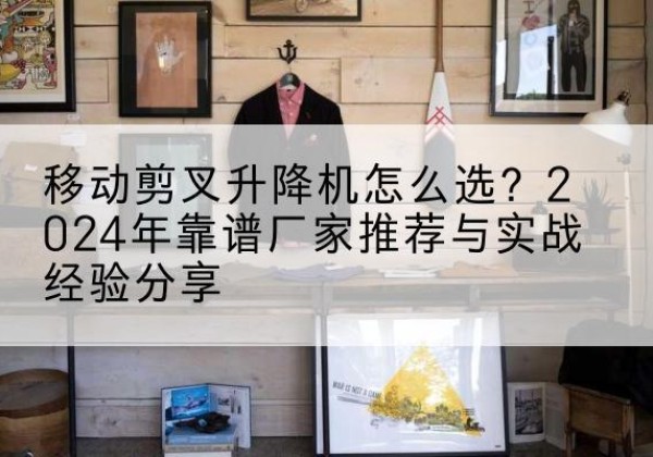 平塘升降平台厂家推荐-移动剪叉升降机怎么选？2024年靠谱厂家推荐与实战经验分享