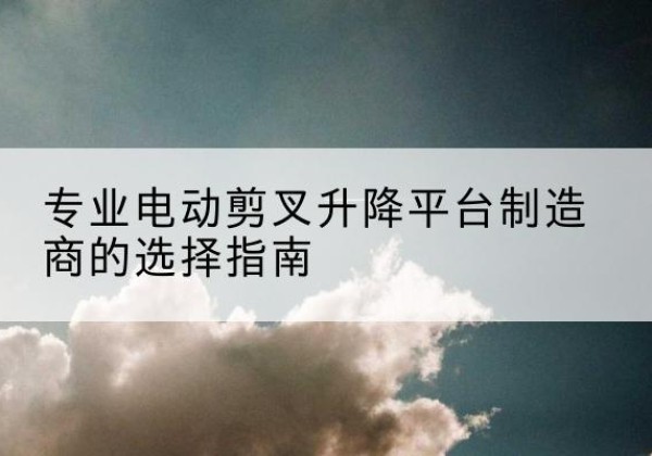 平塘电动剪叉升降平台厂家-专业电动剪叉升降平台制造商的选择指南
